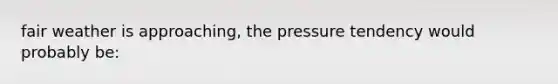 fair weather is approaching, the pressure tendency would probably be: