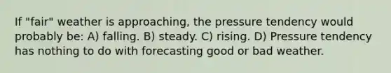 If "fair" weather is approaching, the pressure tendency would probably be: A) falling. B) steady. C) rising. D) Pressure tendency has nothing to do with forecasting good or bad weather.