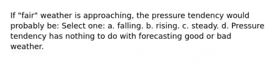 If "fair" weather is approaching, the pressure tendency would probably be: Select one: a. falling. b. rising. c. steady. d. Pressure tendency has nothing to do with forecasting good or bad weather.