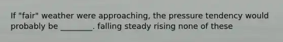 If "fair" weather were approaching, the pressure tendency would probably be ________. falling steady rising none of these