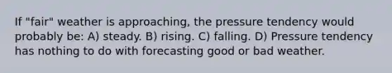 If "fair" weather is approaching, the pressure tendency would probably be: A) steady. B) rising. C) falling. D) Pressure tendency has nothing to do with forecasting good or bad weather.