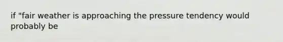 if "fair weather is approaching the pressure tendency would probably be