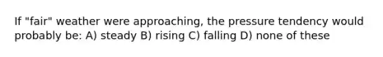 If "fair" weather were approaching, the pressure tendency would probably be: A) steady B) rising C) falling D) none of these