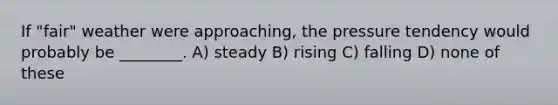 If "fair" weather were approaching, the pressure tendency would probably be ________. A) steady B) rising C) falling D) none of these