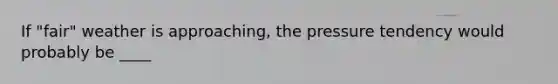 If "fair" weather is approaching, the pressure tendency would probably be ____