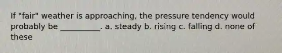 If "fair" weather is approaching, the pressure tendency would probably be __________. a. steady b. rising c. falling d. none of these