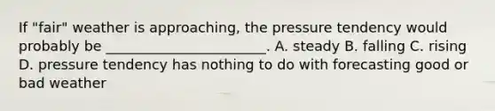 If "fair" weather is approaching, the pressure tendency would probably be _______________________. A. steady B. falling C. rising D. pressure tendency has nothing to do with forecasting good or bad weather