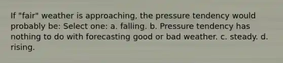 If "fair" weather is approaching, the pressure tendency would probably be: Select one: a. falling. b. Pressure tendency has nothing to do with forecasting good or bad weather. c. steady. d. rising.