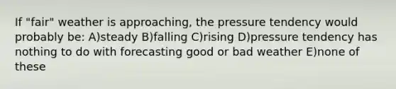 If "fair" weather is approaching, the pressure tendency would probably be: A)steady B)falling C)rising D)pressure tendency has nothing to do with forecasting good or bad weather E)none of these