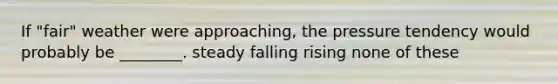 If "fair" weather were approaching, the pressure tendency would probably be ________. steady falling rising none of these