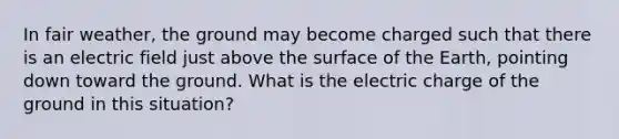 In fair weather, the ground may become charged such that there is an electric field just above the surface of the Earth, pointing down toward the ground. What is the electric charge of the ground in this situation?