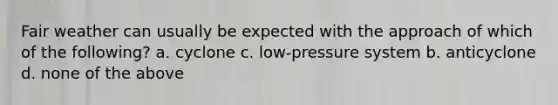 Fair weather can usually be expected with the approach of which of the following? a. cyclone c. low-pressure system b. anticyclone d. none of the above
