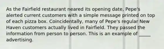 As the Fairfield restaurant neared its opening date, Pepe's alerted current customers with a simple message printed on top of each pizza box. Coincidentally, many of Pepe's regular New Haven customers actually lived in Fairfield. They passed the information from person to person. This is an example of _____ advertising.