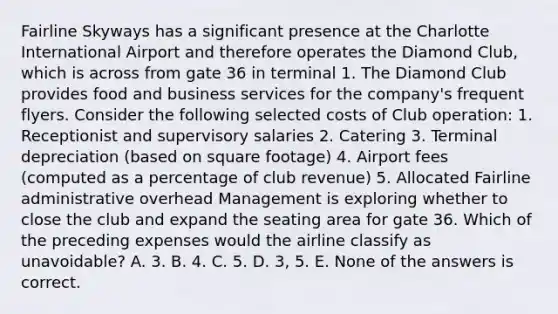 Fairline Skyways has a significant presence at the Charlotte International Airport and therefore operates the Diamond Club, which is across from gate 36 in terminal 1. The Diamond Club provides food and business services for the company's frequent flyers. Consider the following selected costs of Club operation: 1. Receptionist and supervisory salaries 2. Catering 3. Terminal depreciation (based on square footage) 4. Airport fees (computed as a percentage of club revenue) 5. Allocated Fairline administrative overhead Management is exploring whether to close the club and expand the seating area for gate 36. Which of the preceding expenses would the airline classify as unavoidable? A. 3. B. 4. C. 5. D. 3, 5. E. None of the answers is correct.