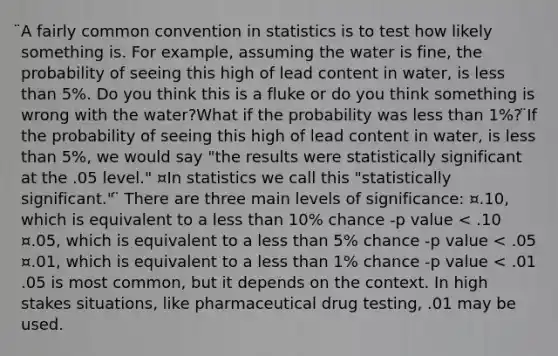 ̈A fairly common convention in statistics is to test how likely something is. For example, assuming the water is fine, the probability of seeing this high of lead content in water, is less than 5%. Do you think this is a fluke or do you think something is wrong with the water?What if the probability was less than 1%? ̈If the probability of seeing this high of lead content in water, is less than 5%, we would say "the results were statistically significant at the .05 level." ¤In statistics we call this "statistically significant." ̈ There are three main levels of significance: ¤.10, which is equivalent to a less than 10% chance -p value < .10 ¤.05, which is equivalent to a less than 5% chance -p value < .05 ¤.01, which is equivalent to a less than 1% chance -p value < .01 .05 is most common, but it depends on the context. In high stakes situations, like pharmaceutical drug testing, .01 may be used.