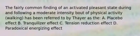 The fairly common finding of an activated pleasant state during and following a moderate intensity bout of physical activity (walking) has been referred to by Thayer as the: A. Placebo effect B. Tranquilizer effect C. Tension reduction effect D. Paradoxical energizing effect