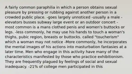 A fairly common paraphilia in which a person obtains sexual pleasure by pressing or rubbing against another person in a crowded public place. -goes largely unnoticed -usually a male -elevators busses subway large event or an outdoor concert -most common is a mans clothed penis and women's buttocks or legs. -less commonly, he may use his hands to touch a woman's thighs, pubic region, breasts or buttocks. called "toucherism" which a woman may not notice -More commonly, he incorporates the mental images of his actions into masturbation fantasies at a later time. Men who engage in this activity have many of the characteristics manifested by those who practice exhibitionism. They are frequently plagued by feelings of social and sexual inadequacy. -21% of college men participated in this