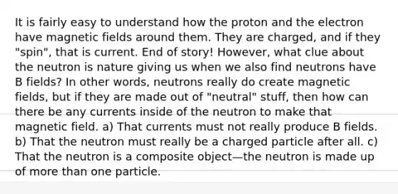 It is fairly easy to understand how the proton and the electron have magnetic fields around them. They are charged, and if they "spin", that is current. End of story! However, what clue about the neutron is nature giving us when we also find neutrons have B fields? In other words, neutrons really do create magnetic fields, but if they are made out of "neutral" stuff, then how can there be any currents inside of the neutron to make that magnetic field. a) That currents must not really produce B fields. b) That the neutron must really be a charged particle after all. c) That the neutron is a composite object—the neutron is made up of more than one particle.