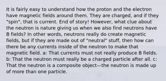 It is fairly easy to understand how the proton and the electron have magnetic fields around them. They are charged, and if they "spin", that is current. End of story! However, what clue about the neutron is nature giving us when we also find neutrons have B fields? In other words, neutrons really do create magnetic fields, but if they are made out of "neutral" stuff, then how can there be any currents inside of the neutron to make that magnetic field. a: That currents must not really produce B fields. b: That the neutron must really be a charged particle after all. c: That the neutron is a composite object—the neutron is made up of more than one particle.