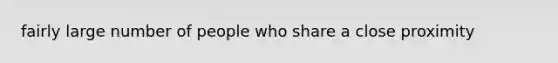 fairly large number of people who share a close proximity