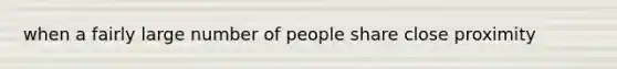 when a fairly large number of people share close proximity