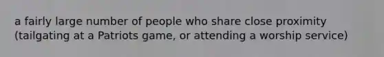 a fairly large number of people who share close proximity (tailgating at a Patriots game, or attending a worship service)