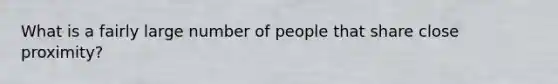 What is a fairly large number of people that share close proximity?