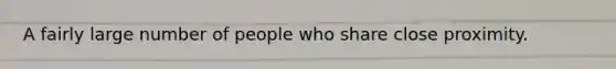 A fairly large number of people who share close proximity.