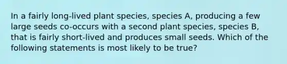 In a fairly long-lived plant species, species A, producing a few large seeds co-occurs with a second plant species, species B, that is fairly short-lived and produces small seeds. Which of the following statements is most likely to be true?