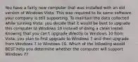 You have a fairly new computer that was installed with an old version of Windows Vista. This was required to fix some software your company is still supporting. To maintain the data collected while running Vista, you decide that it would be best to upgrade this computer to Windows 10 instead of doing a clean install. Knowing that you can't upgrade directly to Windows 10 from Vista, you plan to first upgrade to Windows 7 and then upgrade from Windows 7 to Windows 10. Which of the following would BEST help you determine whether the computer will support Windows 7?