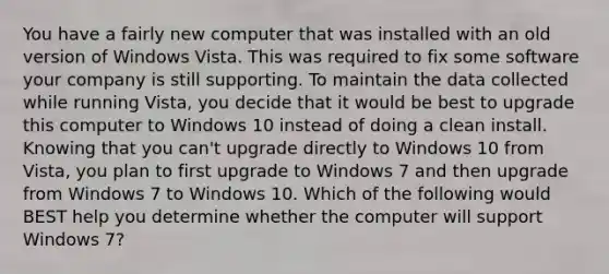 You have a fairly new computer that was installed with an old version of Windows Vista. This was required to fix some software your company is still supporting. To maintain the data collected while running Vista, you decide that it would be best to upgrade this computer to Windows 10 instead of doing a clean install. Knowing that you can't upgrade directly to Windows 10 from Vista, you plan to first upgrade to Windows 7 and then upgrade from Windows 7 to Windows 10. Which of the following would BEST help you determine whether the computer will support Windows 7?