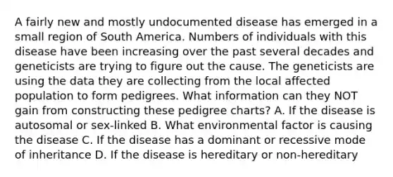 A fairly new and mostly undocumented disease has emerged in a small region of South America. Numbers of individuals with this disease have been increasing over the past several decades and geneticists are trying to figure out the cause. The geneticists are using the data they are collecting from the local affected population to form pedigrees. What information can they NOT gain from constructing these pedigree charts? A. If the disease is autosomal or sex-linked B. What environmental factor is causing the disease C. If the disease has a dominant or recessive mode of inheritance D. If the disease is hereditary or non-hereditary