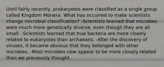 Until fairly recently, prokaryotes were classified as a single group called Kingdom Monera. What has occurred to make scientists change microbial classification? -Scientists learned that microbes were much more genetically diverse, even though they are all small. -Scientists learned that true bacteria are more closely related to eukaryotes than archaeans. -After the discovery of viruses, it became obvious that they belonged with other microbes. -Most microbes now appear to be more closely related than we previously thought.