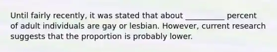 Until fairly recently, it was stated that about __________ percent of adult individuals are gay or lesbian. However, current research suggests that the proportion is probably lower.