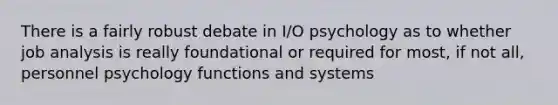 There is a fairly robust debate in I/O psychology as to whether job analysis is really foundational or required for most, if not all, personnel psychology functions and systems