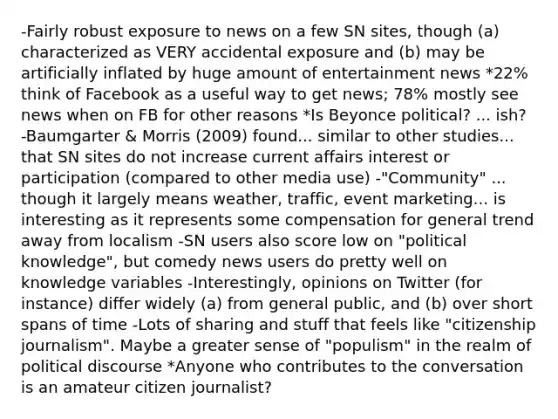 -Fairly robust exposure to news on a few SN sites, though (a) characterized as VERY accidental exposure and (b) may be artificially inflated by huge amount of entertainment news *22% think of Facebook as a useful way to get news; 78% mostly see news when on FB for other reasons *Is Beyonce political? ... ish? -Baumgarter & Morris (2009) found... similar to other studies... that SN sites do not increase current affairs interest or participation (compared to other media use) -"Community" ... though it largely means weather, traffic, event marketing... is interesting as it represents some compensation for general trend away from localism -SN users also score low on "political knowledge", but comedy news users do pretty well on knowledge variables -Interestingly, opinions on Twitter (for instance) differ widely (a) from general public, and (b) over short spans of time -Lots of sharing and stuff that feels like "citizenship journalism". Maybe a greater sense of "populism" in the realm of political discourse *Anyone who contributes to the conversation is an amateur citizen journalist?