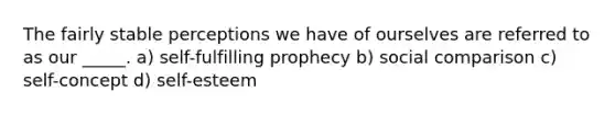 The fairly stable perceptions we have of ourselves are referred to as our _____. a) self-fulfilling prophecy b) social comparison c) self-concept d) self-esteem