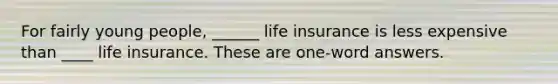 For fairly young people, ______ life insurance is less expensive than ____ life insurance. These are one-word answers.