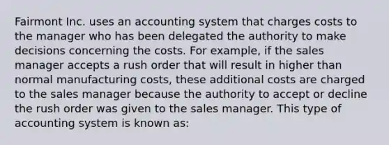 Fairmont Inc. uses an accounting system that charges costs to the manager who has been delegated the authority to make decisions concerning the costs. For example, if the sales manager accepts a rush order that will result in higher than normal manufacturing costs, these additional costs are charged to the sales manager because the authority to accept or decline the rush order was given to the sales manager. This type of accounting system is known as: