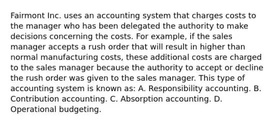 Fairmont Inc. uses an accounting system that charges costs to the manager who has been delegated the authority to make decisions concerning the costs. For example, if the sales manager accepts a rush order that will result in higher than normal manufacturing costs, these additional costs are charged to the sales manager because the authority to accept or decline the rush order was given to the sales manager. This type of accounting system is known as: A. Responsibility accounting. B. Contribution accounting. C. Absorption accounting. D. Operational budgeting.