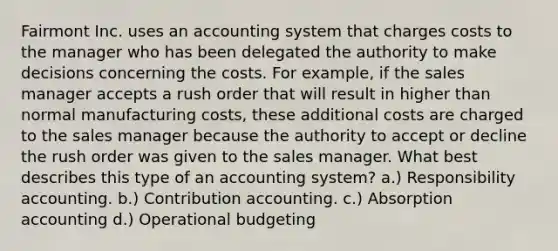 Fairmont Inc. uses an accounting system that charges costs to the manager who has been delegated the authority to make decisions concerning the costs. For example, if the sales manager accepts a rush order that will result in higher than normal manufacturing costs, these additional costs are charged to the sales manager because the authority to accept or decline the rush order was given to the sales manager. What best describes this type of an accounting system? a.) Responsibility accounting. b.) Contribution accounting. c.) Absorption accounting d.) Operational budgeting