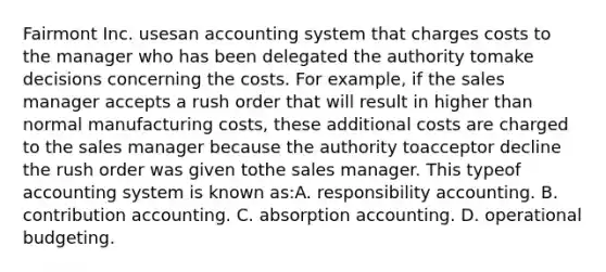 Fairmont Inc. usesan accounting system that charges costs to the manager who has been delegated the authority tomake decisions concerning the costs. For example, if the sales manager accepts a rush order that will result in higher than normal manufacturing costs, these additional costs are charged to the sales manager because the authority toacceptor decline the rush order was given tothe sales manager. This typeof accounting system is known as:A. responsibility accounting. B. contribution accounting. C. absorption accounting. D. operational budgeting.