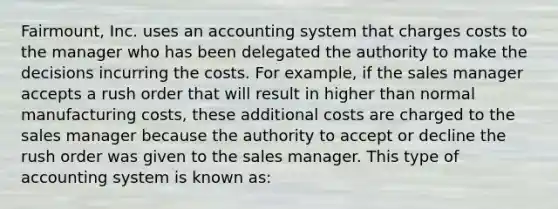 Fairmount, Inc. uses an accounting system that charges costs to the manager who has been delegated the authority to make the decisions incurring the costs. For example, if the sales manager accepts a rush order that will result in higher than normal manufacturing costs, these additional costs are charged to the sales manager because the authority to accept or decline the rush order was given to the sales manager. This type of accounting system is known as: