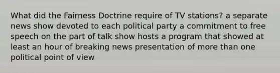 What did the Fairness Doctrine require of TV stations? a separate news show devoted to each political party a commitment to free speech on the part of talk show hosts a program that showed at least an hour of breaking news presentation of more than one political point of view