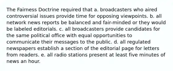 The Fairness Doctrine required that a. broadcasters who aired controversial issues provide time for opposing viewpoints. b. all network news reports be balanced and fair-minded or they would be labeled editorials. c. all broadcasters provide candidates for the same political office with equal opportunities to communicate their messages to the public. d. all regulated newspapers establish a section of the editorial page for letters from readers. e. all radio stations present at least five minutes of news an hour.