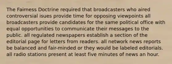 The Fairness Doctrine required that broadcasters who aired controversial isues provide time for opposing viewpoints all broadcasters provide candidates for the same political office with equal opportunities to communicate their messages to the public. all regulated newspapers establish a section of the editorial page for letters from readers. all network news reports be balanced and fair-minded or they would be labeled editorials. all radio stations present at least five minutes of news an hour.