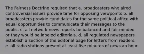 The Fairness Doctrine required that a. broadcasters who aired controversial issues provide time for opposing viewpoints b. all broadcasters provide candidates for the same political office with equal opportunities to communicate their messages to the public. c. all network news reports be balanced and fair-minded or they would be labeled editorials. d. all regulated newspapers establish a section of the editorial page for letters from readers. e. all radio stations present at least five minutes of news an hour.