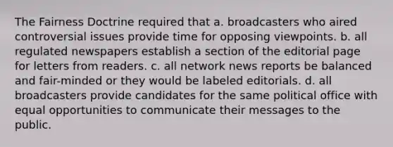 The Fairness Doctrine required that a. broadcasters who aired controversial issues provide time for opposing viewpoints. b. all regulated newspapers establish a section of the editorial page for letters from readers. c. all network news reports be balanced and fair-minded or they would be labeled editorials. d. all broadcasters provide candidates for the same political office with equal opportunities to communicate their messages to the public.