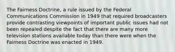 The Fairness Doctrine, a rule issued by the Federal Communications Commission in 1949 that required broadcasters provide contrasting viewpoints of important public issues had not been repealed despite the fact that there are many more television stations available today than there were when the Fairness Doctrine was enacted in 1949.