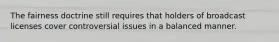 The fairness doctrine still requires that holders of broadcast licenses cover controversial issues in a balanced manner.